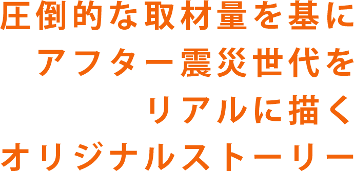 圧倒的な取材量を基に、アフター震災世代をリアルに描くオリジナルストーリー